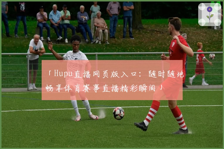 「Hupu直播网页版入口：随时随地畅享体育赛事直播精彩瞬间」