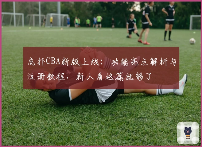 虎扑CBA新版上线：功能亮点解析与注册教程，新人看这篇就够了