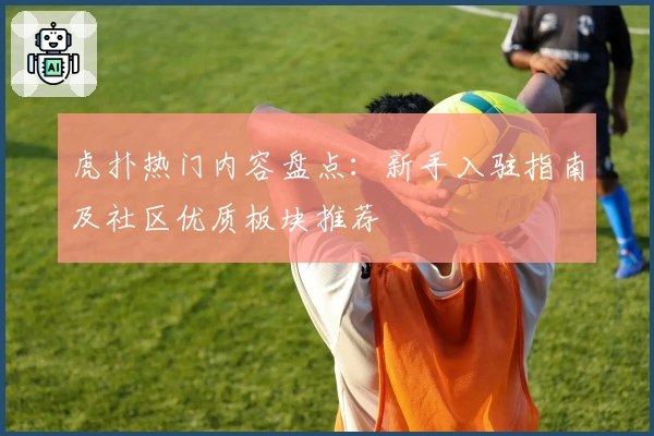 虎扑热门内容盘点：新手入驻指南及社区优质板块推荐