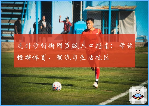 虎扑步行街网页版入口指南:带你畅游体育、潮流与生活社区