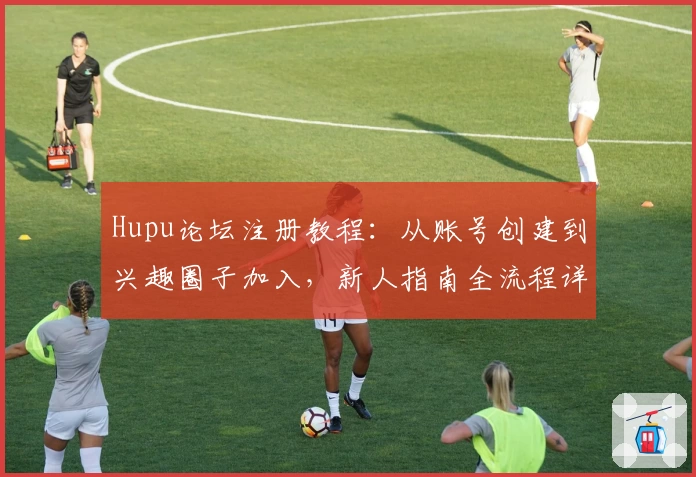 Hupu论坛注册教程：从账号创建到兴趣圈子加入，新人指南全流程详解
