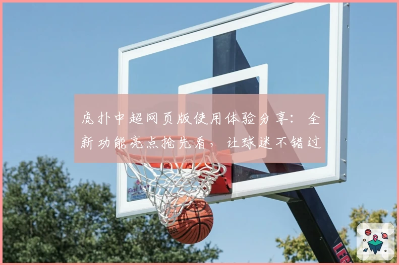 虎扑中超网页版使用体验分享：全新功能亮点抢先看，让球迷不错过每场精彩对决