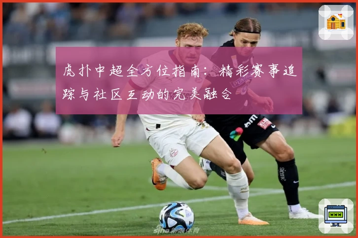 虎扑中超全方位指南：精彩赛事追踪与社区互动的完美融合