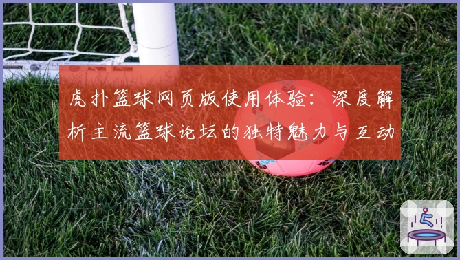 虎扑篮球网页版使用体验：深度解析主流篮球论坛的独特魅力与互动玩法