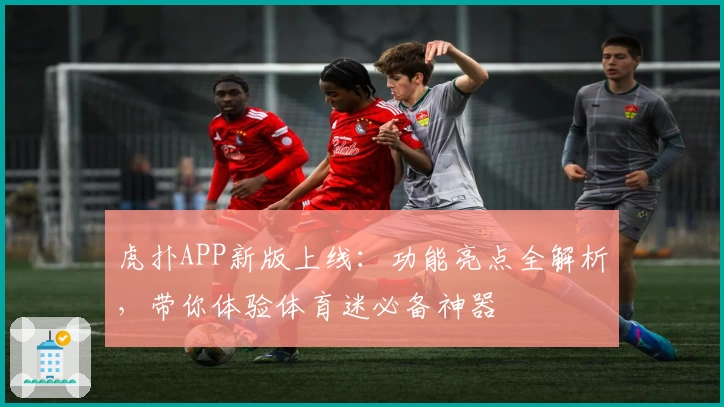虎扑APP新版上线：功能亮点全解析，带你体验体育迷必备神器