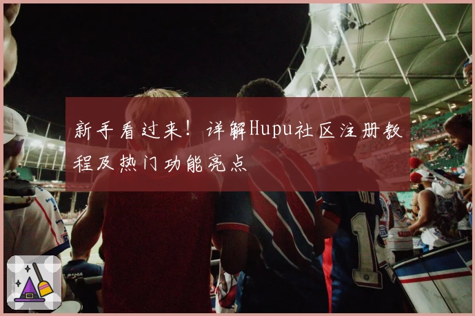 新手看过来！详解Hupu社区注册教程及热门功能亮点