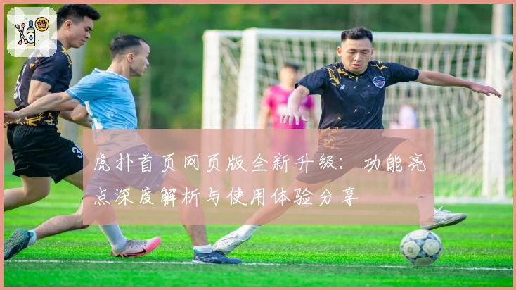 虎扑首页网页版全新升级：功能亮点深度解析与使用体验分享