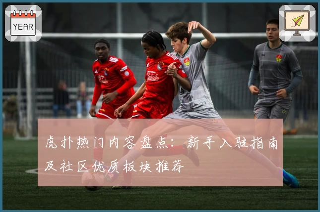 虎扑热门内容盘点：新手入驻指南及社区优质板块推荐