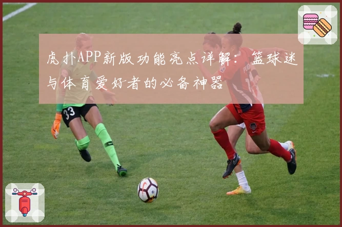 虎扑APP新版功能亮点详解：篮球迷与体育爱好者的必备神器
