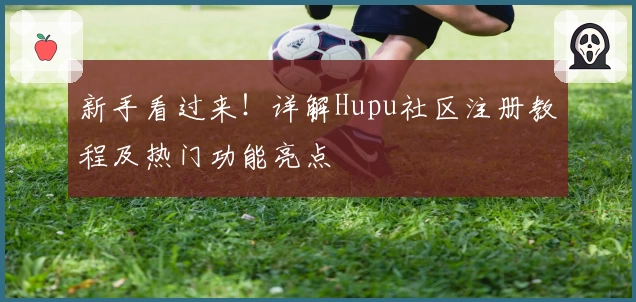 新手看过来！详解Hupu社区注册教程及热门功能亮点