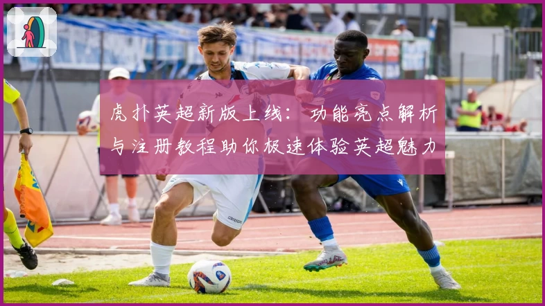 虎扑英超新版上线：功能亮点解析与注册教程助你极速体验英超魅力