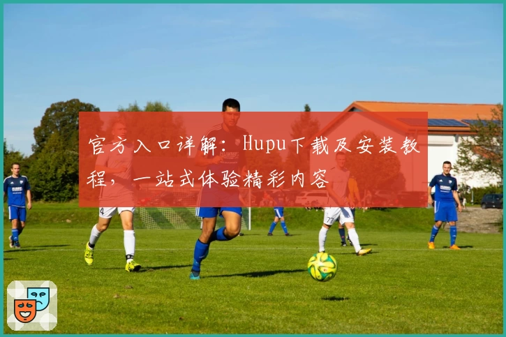 官方入口详解：Hupu下载及安装教程，一站式体验精彩内容