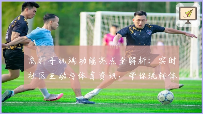 虎扑手机端功能亮点全解析：实时社区互动与体育资讯，带你玩转体育迷新天地