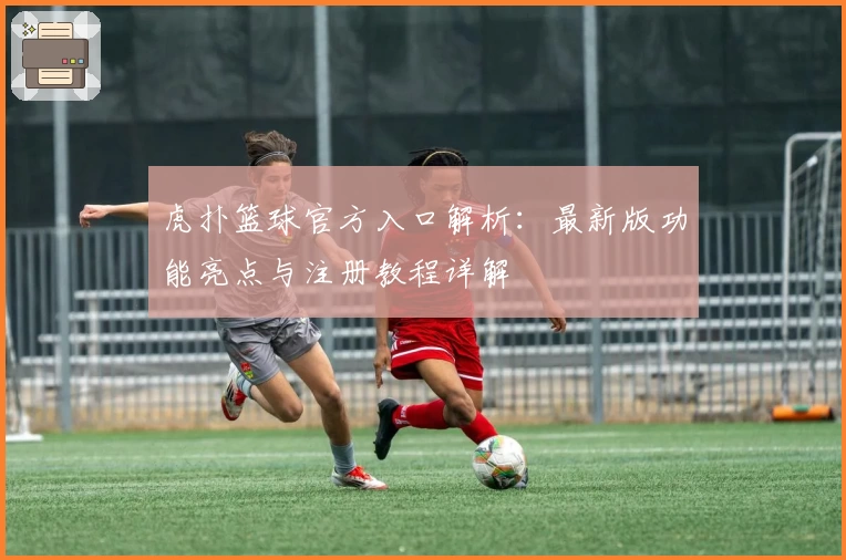 虎扑篮球官方入口解析：最新版功能亮点与注册教程详解
