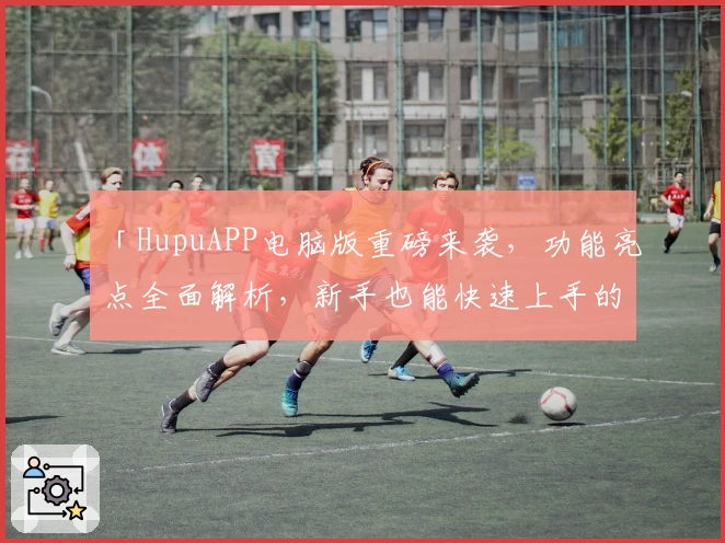 「HupuAPP电脑版重磅来袭，功能亮点全面解析，新手也能快速上手的实用指南」