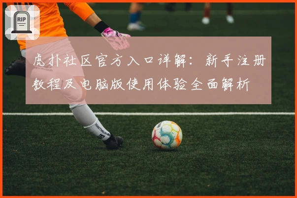 虎扑社区官方入口详解:新手注册教程及电脑版使用体验全面解析