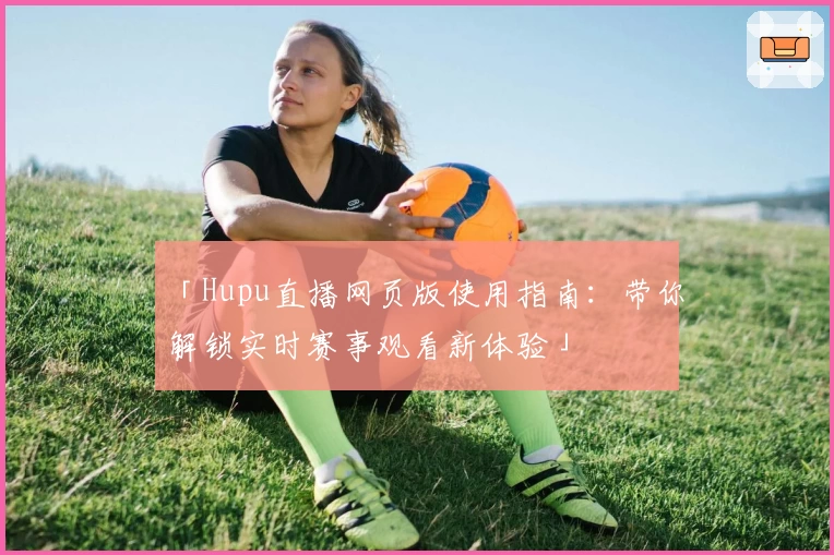 「Hupu直播网页版使用指南：带你解锁实时赛事观看新体验」