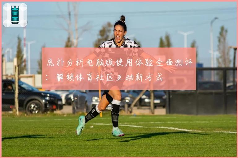 虎扑分析电脑版使用体验全面测评：解锁体育社区互动新方式