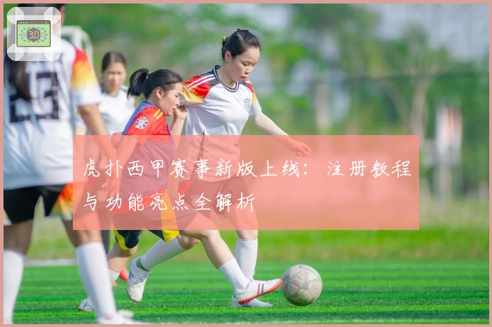 虎扑西甲赛事新版上线：注册教程与功能亮点全解析