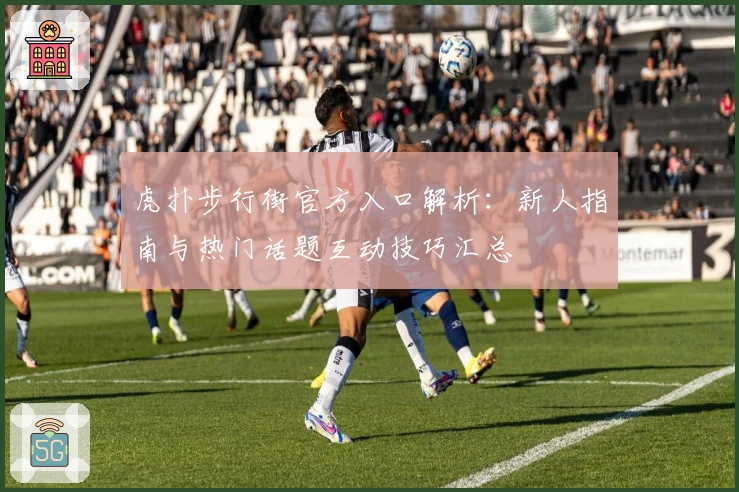 虎扑步行街官方入口解析：新人指南与热门话题互动技巧汇总